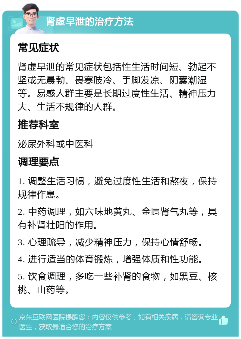 肾虚早泄的治疗方法 常见症状 肾虚早泄的常见症状包括性生活时间短、勃起不坚或无晨勃、畏寒肢冷、手脚发凉、阴囊潮湿等。易感人群主要是长期过度性生活、精神压力大、生活不规律的人群。 推荐科室 泌尿外科或中医科 调理要点 1. 调整生活习惯，避免过度性生活和熬夜，保持规律作息。 2. 中药调理，如六味地黄丸、金匮肾气丸等，具有补肾壮阳的作用。 3. 心理疏导，减少精神压力，保持心情舒畅。 4. 进行适当的体育锻炼，增强体质和性功能。 5. 饮食调理，多吃一些补肾的食物，如黑豆、核桃、山药等。