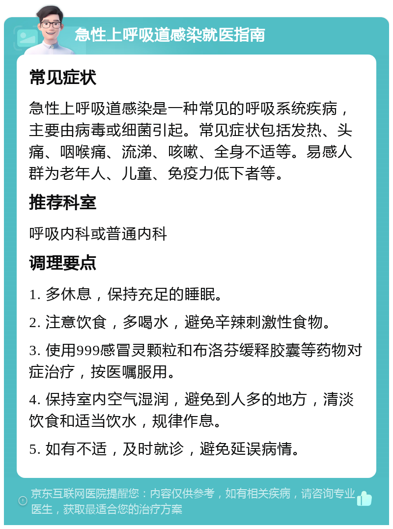 急性上呼吸道感染就医指南 常见症状 急性上呼吸道感染是一种常见的呼吸系统疾病，主要由病毒或细菌引起。常见症状包括发热、头痛、咽喉痛、流涕、咳嗽、全身不适等。易感人群为老年人、儿童、免疫力低下者等。 推荐科室 呼吸内科或普通内科 调理要点 1. 多休息，保持充足的睡眠。 2. 注意饮食，多喝水，避免辛辣刺激性食物。 3. 使用999感冒灵颗粒和布洛芬缓释胶囊等药物对症治疗，按医嘱服用。 4. 保持室内空气湿润，避免到人多的地方，清淡饮食和适当饮水，规律作息。 5. 如有不适，及时就诊，避免延误病情。