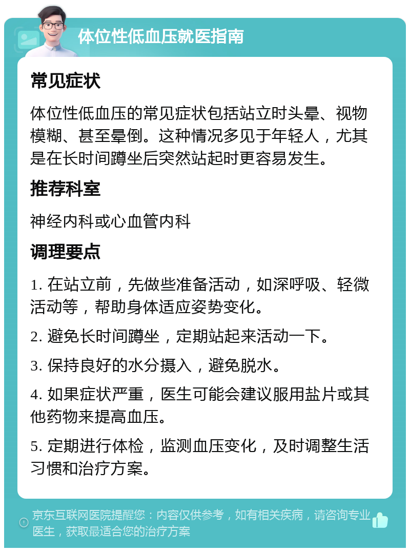 体位性低血压就医指南 常见症状 体位性低血压的常见症状包括站立时头晕、视物模糊、甚至晕倒。这种情况多见于年轻人，尤其是在长时间蹲坐后突然站起时更容易发生。 推荐科室 神经内科或心血管内科 调理要点 1. 在站立前，先做些准备活动，如深呼吸、轻微活动等，帮助身体适应姿势变化。 2. 避免长时间蹲坐，定期站起来活动一下。 3. 保持良好的水分摄入，避免脱水。 4. 如果症状严重，医生可能会建议服用盐片或其他药物来提高血压。 5. 定期进行体检，监测血压变化，及时调整生活习惯和治疗方案。