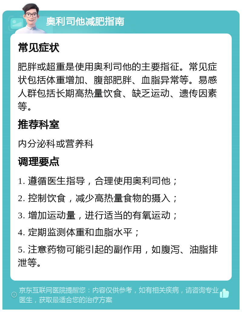 奥利司他减肥指南 常见症状 肥胖或超重是使用奥利司他的主要指征。常见症状包括体重增加、腹部肥胖、血脂异常等。易感人群包括长期高热量饮食、缺乏运动、遗传因素等。 推荐科室 内分泌科或营养科 调理要点 1. 遵循医生指导，合理使用奥利司他； 2. 控制饮食，减少高热量食物的摄入； 3. 增加运动量，进行适当的有氧运动； 4. 定期监测体重和血脂水平； 5. 注意药物可能引起的副作用，如腹泻、油脂排泄等。