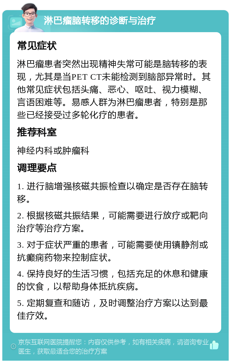 淋巴瘤脑转移的诊断与治疗 常见症状 淋巴瘤患者突然出现精神失常可能是脑转移的表现，尤其是当PET CT未能检测到脑部异常时。其他常见症状包括头痛、恶心、呕吐、视力模糊、言语困难等。易感人群为淋巴瘤患者，特别是那些已经接受过多轮化疗的患者。 推荐科室 神经内科或肿瘤科 调理要点 1. 进行脑增强核磁共振检查以确定是否存在脑转移。 2. 根据核磁共振结果，可能需要进行放疗或靶向治疗等治疗方案。 3. 对于症状严重的患者，可能需要使用镇静剂或抗癫痫药物来控制症状。 4. 保持良好的生活习惯，包括充足的休息和健康的饮食，以帮助身体抵抗疾病。 5. 定期复查和随访，及时调整治疗方案以达到最佳疗效。