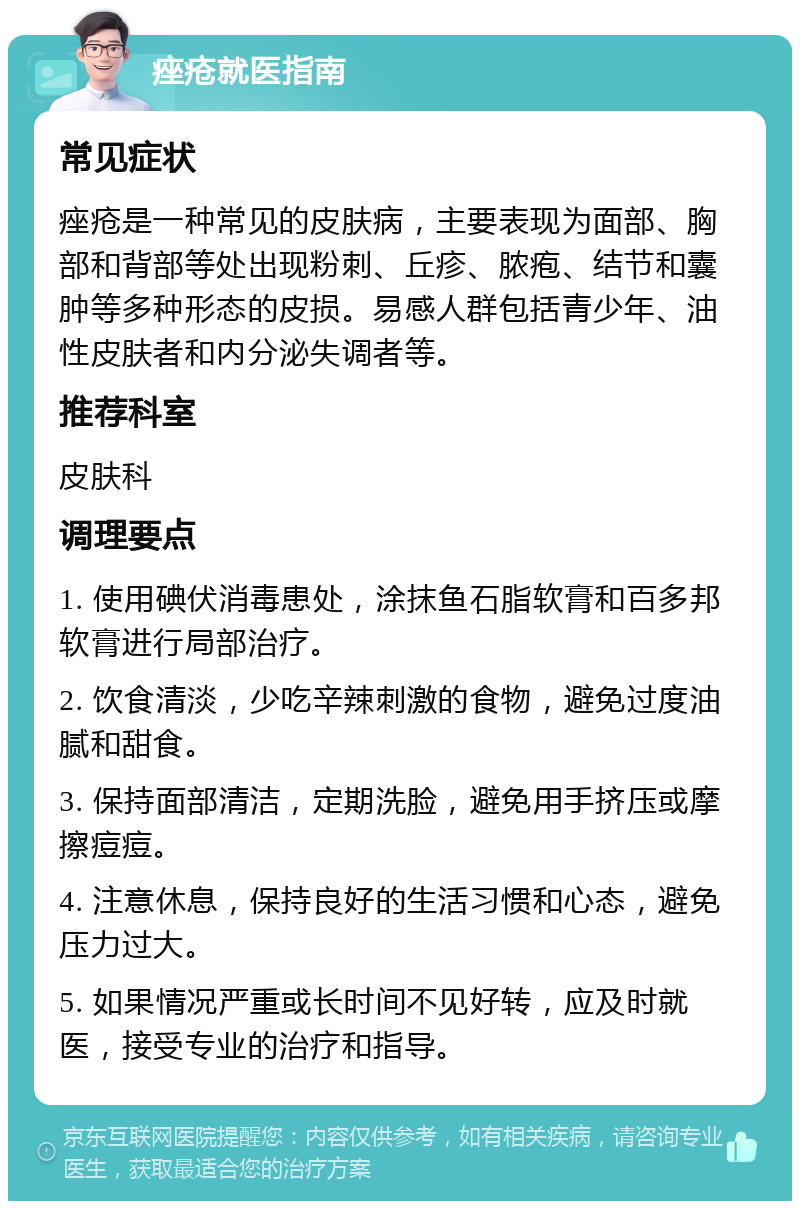 痤疮就医指南 常见症状 痤疮是一种常见的皮肤病，主要表现为面部、胸部和背部等处出现粉刺、丘疹、脓疱、结节和囊肿等多种形态的皮损。易感人群包括青少年、油性皮肤者和内分泌失调者等。 推荐科室 皮肤科 调理要点 1. 使用碘伏消毒患处，涂抹鱼石脂软膏和百多邦软膏进行局部治疗。 2. 饮食清淡，少吃辛辣刺激的食物，避免过度油腻和甜食。 3. 保持面部清洁，定期洗脸，避免用手挤压或摩擦痘痘。 4. 注意休息，保持良好的生活习惯和心态，避免压力过大。 5. 如果情况严重或长时间不见好转，应及时就医，接受专业的治疗和指导。