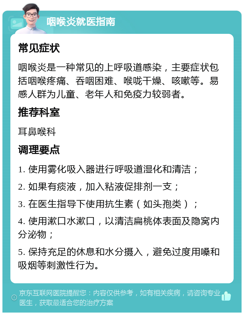 咽喉炎就医指南 常见症状 咽喉炎是一种常见的上呼吸道感染，主要症状包括咽喉疼痛、吞咽困难、喉咙干燥、咳嗽等。易感人群为儿童、老年人和免疫力较弱者。 推荐科室 耳鼻喉科 调理要点 1. 使用雾化吸入器进行呼吸道湿化和清洁； 2. 如果有痰液，加入粘液促排剂一支； 3. 在医生指导下使用抗生素（如头孢类）； 4. 使用漱口水漱口，以清洁扁桃体表面及隐窝内分泌物； 5. 保持充足的休息和水分摄入，避免过度用嗓和吸烟等刺激性行为。