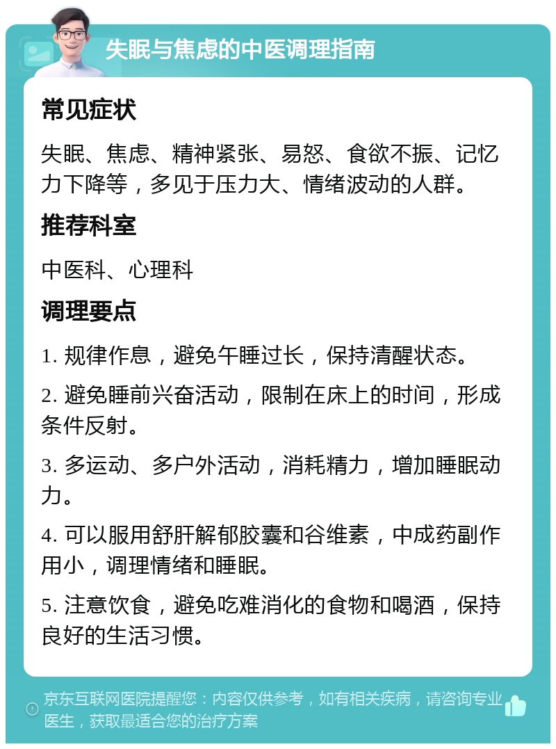 失眠与焦虑的中医调理指南 常见症状 失眠、焦虑、精神紧张、易怒、食欲不振、记忆力下降等，多见于压力大、情绪波动的人群。 推荐科室 中医科、心理科 调理要点 1. 规律作息，避免午睡过长，保持清醒状态。 2. 避免睡前兴奋活动，限制在床上的时间，形成条件反射。 3. 多运动、多户外活动，消耗精力，增加睡眠动力。 4. 可以服用舒肝解郁胶囊和谷维素，中成药副作用小，调理情绪和睡眠。 5. 注意饮食，避免吃难消化的食物和喝酒，保持良好的生活习惯。