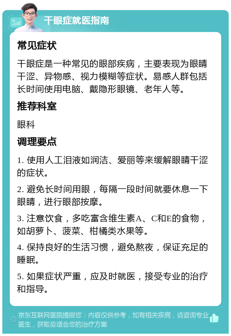 干眼症就医指南 常见症状 干眼症是一种常见的眼部疾病，主要表现为眼睛干涩、异物感、视力模糊等症状。易感人群包括长时间使用电脑、戴隐形眼镜、老年人等。 推荐科室 眼科 调理要点 1. 使用人工泪液如润洁、爱丽等来缓解眼睛干涩的症状。 2. 避免长时间用眼，每隔一段时间就要休息一下眼睛，进行眼部按摩。 3. 注意饮食，多吃富含维生素A、C和E的食物，如胡萝卜、菠菜、柑橘类水果等。 4. 保持良好的生活习惯，避免熬夜，保证充足的睡眠。 5. 如果症状严重，应及时就医，接受专业的治疗和指导。