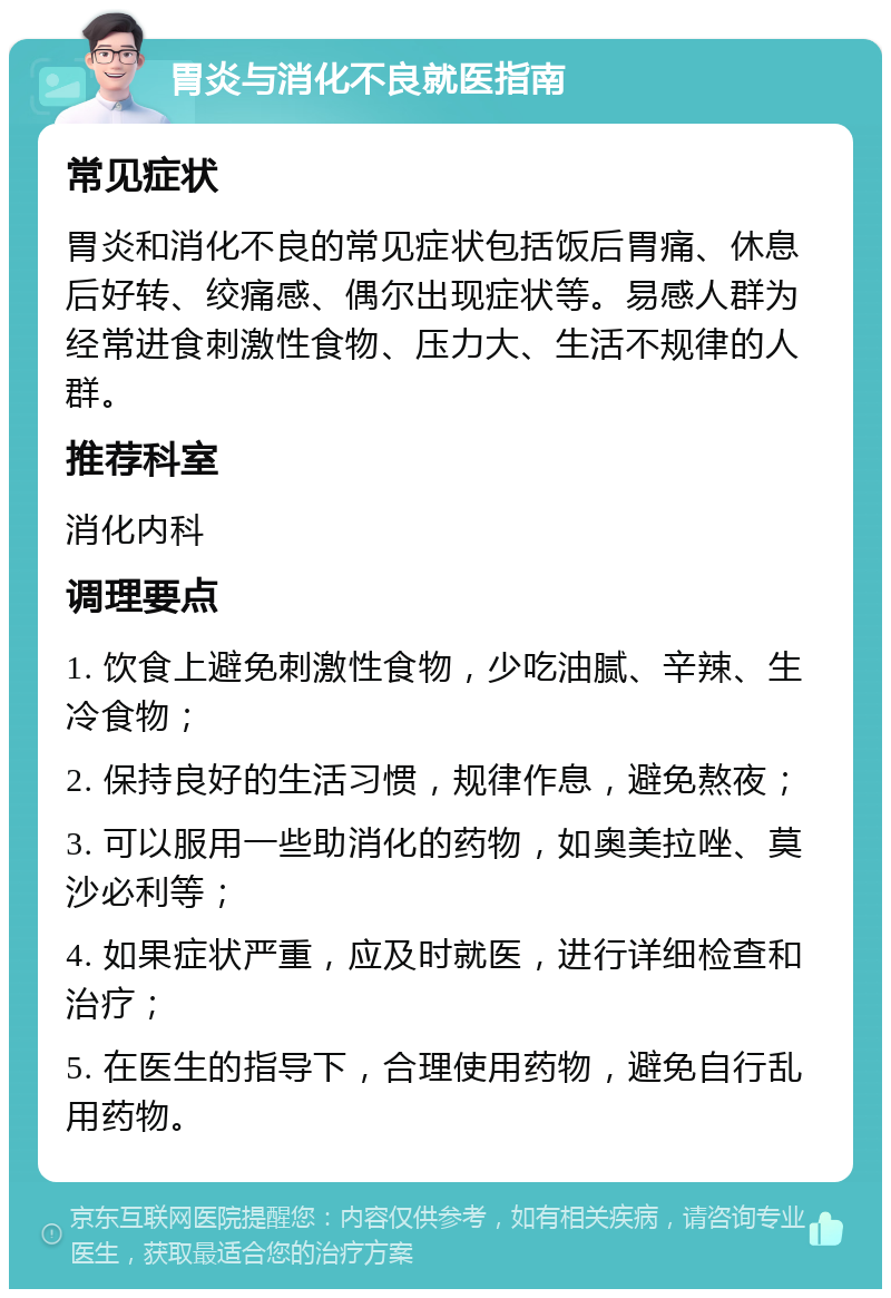 胃炎与消化不良就医指南 常见症状 胃炎和消化不良的常见症状包括饭后胃痛、休息后好转、绞痛感、偶尔出现症状等。易感人群为经常进食刺激性食物、压力大、生活不规律的人群。 推荐科室 消化内科 调理要点 1. 饮食上避免刺激性食物，少吃油腻、辛辣、生冷食物； 2. 保持良好的生活习惯，规律作息，避免熬夜； 3. 可以服用一些助消化的药物，如奥美拉唑、莫沙必利等； 4. 如果症状严重，应及时就医，进行详细检查和治疗； 5. 在医生的指导下，合理使用药物，避免自行乱用药物。