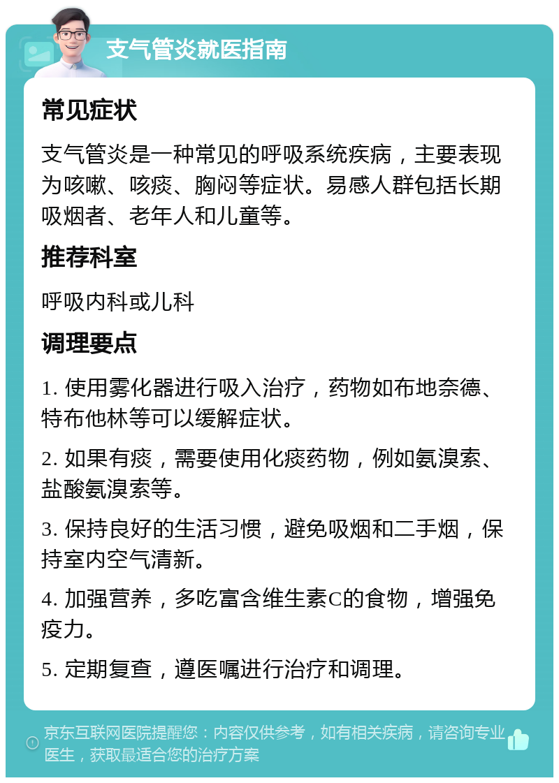 支气管炎就医指南 常见症状 支气管炎是一种常见的呼吸系统疾病，主要表现为咳嗽、咳痰、胸闷等症状。易感人群包括长期吸烟者、老年人和儿童等。 推荐科室 呼吸内科或儿科 调理要点 1. 使用雾化器进行吸入治疗，药物如布地奈德、特布他林等可以缓解症状。 2. 如果有痰，需要使用化痰药物，例如氨溴索、盐酸氨溴索等。 3. 保持良好的生活习惯，避免吸烟和二手烟，保持室内空气清新。 4. 加强营养，多吃富含维生素C的食物，增强免疫力。 5. 定期复查，遵医嘱进行治疗和调理。