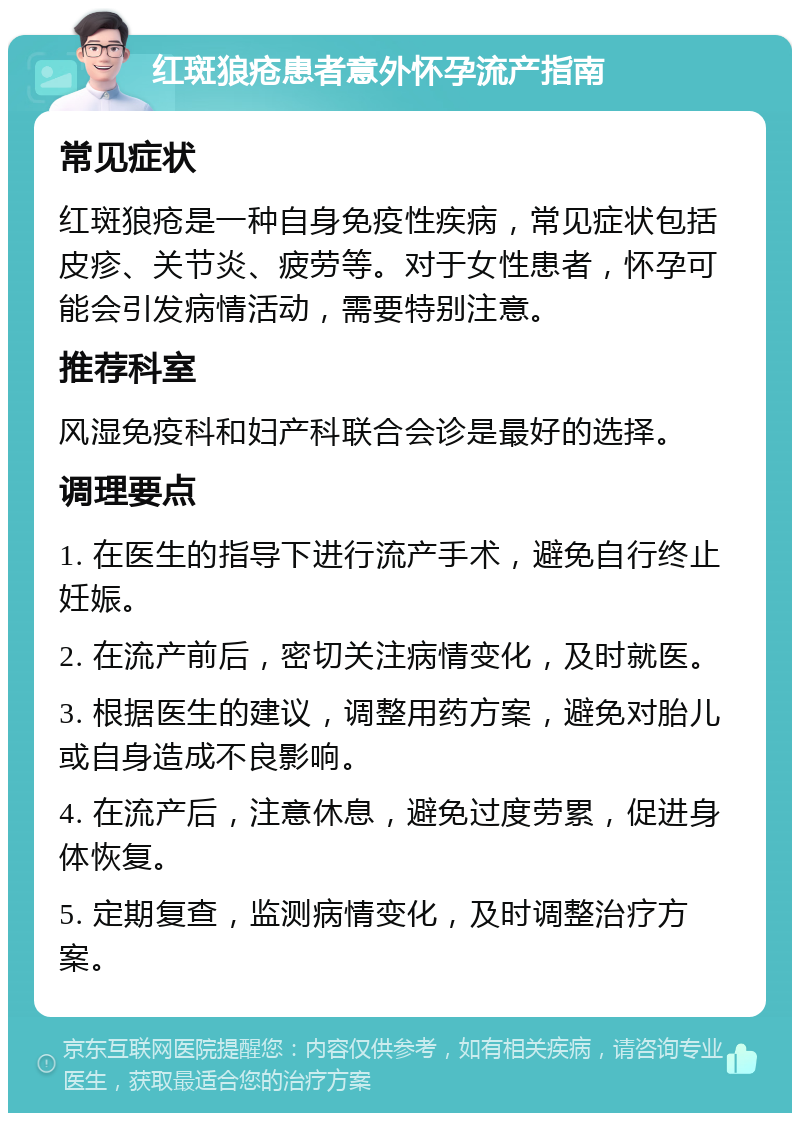 红斑狼疮患者意外怀孕流产指南 常见症状 红斑狼疮是一种自身免疫性疾病，常见症状包括皮疹、关节炎、疲劳等。对于女性患者，怀孕可能会引发病情活动，需要特别注意。 推荐科室 风湿免疫科和妇产科联合会诊是最好的选择。 调理要点 1. 在医生的指导下进行流产手术，避免自行终止妊娠。 2. 在流产前后，密切关注病情变化，及时就医。 3. 根据医生的建议，调整用药方案，避免对胎儿或自身造成不良影响。 4. 在流产后，注意休息，避免过度劳累，促进身体恢复。 5. 定期复查，监测病情变化，及时调整治疗方案。