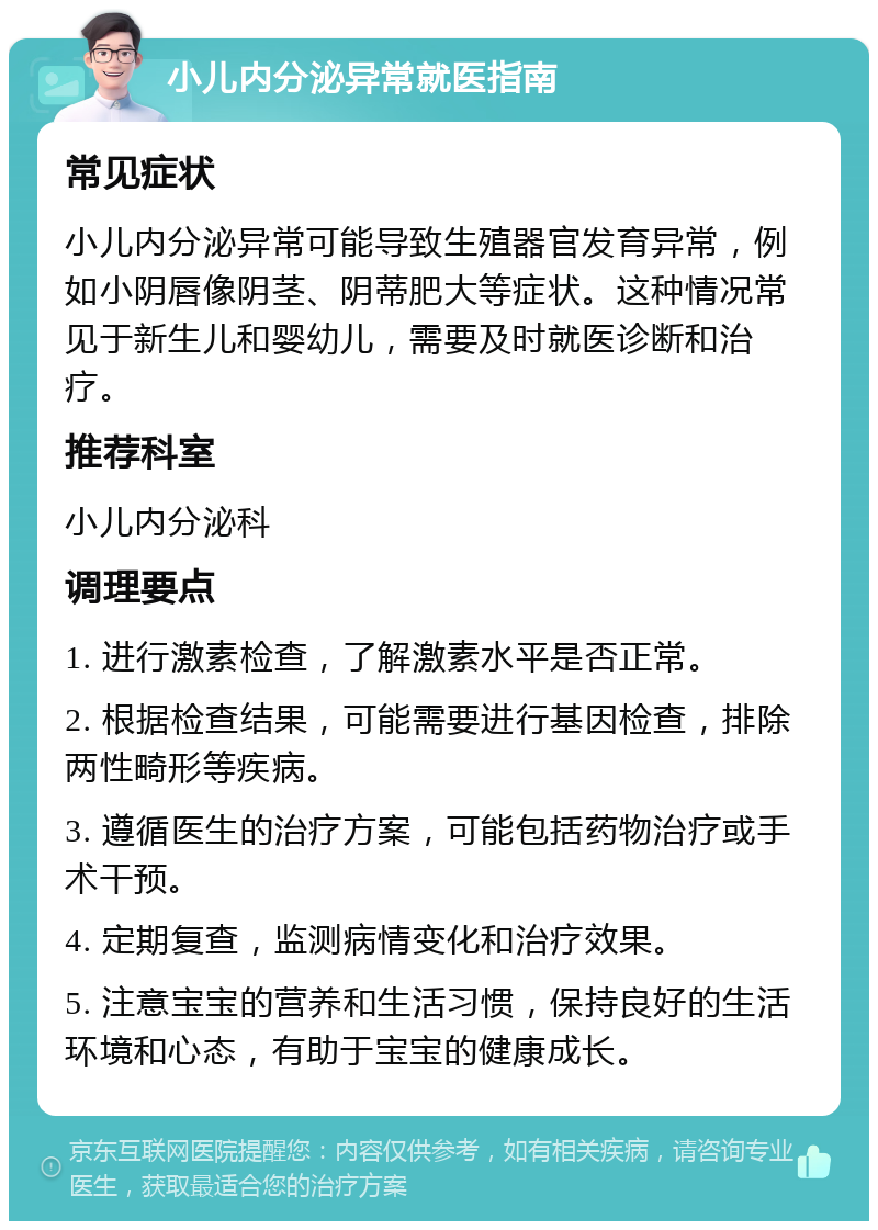 小儿内分泌异常就医指南 常见症状 小儿内分泌异常可能导致生殖器官发育异常，例如小阴唇像阴茎、阴蒂肥大等症状。这种情况常见于新生儿和婴幼儿，需要及时就医诊断和治疗。 推荐科室 小儿内分泌科 调理要点 1. 进行激素检查，了解激素水平是否正常。 2. 根据检查结果，可能需要进行基因检查，排除两性畸形等疾病。 3. 遵循医生的治疗方案，可能包括药物治疗或手术干预。 4. 定期复查，监测病情变化和治疗效果。 5. 注意宝宝的营养和生活习惯，保持良好的生活环境和心态，有助于宝宝的健康成长。