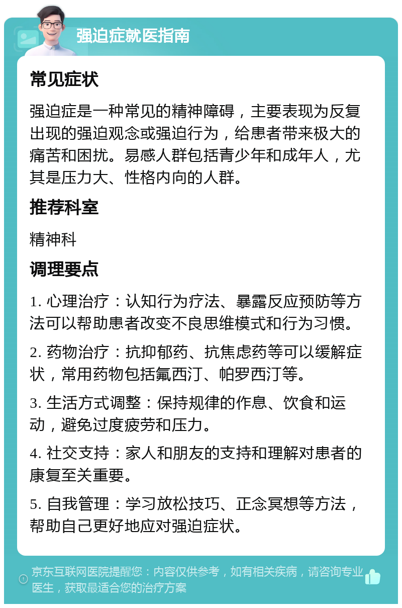 强迫症就医指南 常见症状 强迫症是一种常见的精神障碍，主要表现为反复出现的强迫观念或强迫行为，给患者带来极大的痛苦和困扰。易感人群包括青少年和成年人，尤其是压力大、性格内向的人群。 推荐科室 精神科 调理要点 1. 心理治疗：认知行为疗法、暴露反应预防等方法可以帮助患者改变不良思维模式和行为习惯。 2. 药物治疗：抗抑郁药、抗焦虑药等可以缓解症状，常用药物包括氟西汀、帕罗西汀等。 3. 生活方式调整：保持规律的作息、饮食和运动，避免过度疲劳和压力。 4. 社交支持：家人和朋友的支持和理解对患者的康复至关重要。 5. 自我管理：学习放松技巧、正念冥想等方法，帮助自己更好地应对强迫症状。