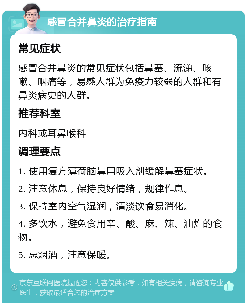 感冒合并鼻炎的治疗指南 常见症状 感冒合并鼻炎的常见症状包括鼻塞、流涕、咳嗽、咽痛等，易感人群为免疫力较弱的人群和有鼻炎病史的人群。 推荐科室 内科或耳鼻喉科 调理要点 1. 使用复方薄荷脑鼻用吸入剂缓解鼻塞症状。 2. 注意休息，保持良好情绪，规律作息。 3. 保持室内空气湿润，清淡饮食易消化。 4. 多饮水，避免食用辛、酸、麻、辣、油炸的食物。 5. 忌烟酒，注意保暖。