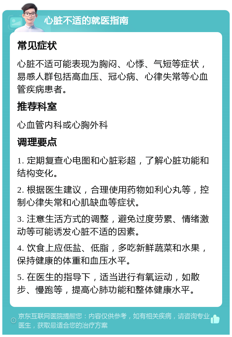 心脏不适的就医指南 常见症状 心脏不适可能表现为胸闷、心悸、气短等症状，易感人群包括高血压、冠心病、心律失常等心血管疾病患者。 推荐科室 心血管内科或心胸外科 调理要点 1. 定期复查心电图和心脏彩超，了解心脏功能和结构变化。 2. 根据医生建议，合理使用药物如利心丸等，控制心律失常和心肌缺血等症状。 3. 注意生活方式的调整，避免过度劳累、情绪激动等可能诱发心脏不适的因素。 4. 饮食上应低盐、低脂，多吃新鲜蔬菜和水果，保持健康的体重和血压水平。 5. 在医生的指导下，适当进行有氧运动，如散步、慢跑等，提高心肺功能和整体健康水平。