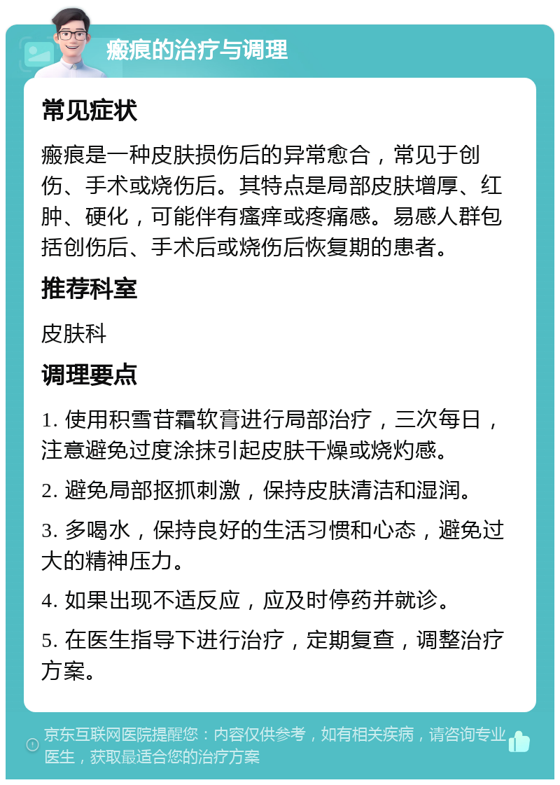 瘢痕的治疗与调理 常见症状 瘢痕是一种皮肤损伤后的异常愈合，常见于创伤、手术或烧伤后。其特点是局部皮肤增厚、红肿、硬化，可能伴有瘙痒或疼痛感。易感人群包括创伤后、手术后或烧伤后恢复期的患者。 推荐科室 皮肤科 调理要点 1. 使用积雪苷霜软膏进行局部治疗，三次每日，注意避免过度涂抹引起皮肤干燥或烧灼感。 2. 避免局部抠抓刺激，保持皮肤清洁和湿润。 3. 多喝水，保持良好的生活习惯和心态，避免过大的精神压力。 4. 如果出现不适反应，应及时停药并就诊。 5. 在医生指导下进行治疗，定期复查，调整治疗方案。