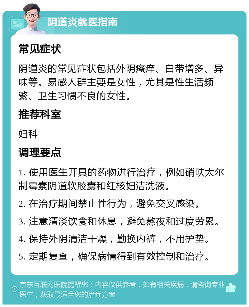 阴道炎就医指南 常见症状 阴道炎的常见症状包括外阴瘙痒、白带增多、异味等。易感人群主要是女性，尤其是性生活频繁、卫生习惯不良的女性。 推荐科室 妇科 调理要点 1. 使用医生开具的药物进行治疗，例如硝呋太尔制霉素阴道软胶囊和红核妇洁洗液。 2. 在治疗期间禁止性行为，避免交叉感染。 3. 注意清淡饮食和休息，避免熬夜和过度劳累。 4. 保持外阴清洁干燥，勤换内裤，不用护垫。 5. 定期复查，确保病情得到有效控制和治疗。