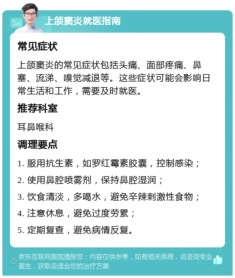 上颌窦炎就医指南 常见症状 上颌窦炎的常见症状包括头痛、面部疼痛、鼻塞、流涕、嗅觉减退等。这些症状可能会影响日常生活和工作，需要及时就医。 推荐科室 耳鼻喉科 调理要点 1. 服用抗生素，如罗红霉素胶囊，控制感染； 2. 使用鼻腔喷雾剂，保持鼻腔湿润； 3. 饮食清淡，多喝水，避免辛辣刺激性食物； 4. 注意休息，避免过度劳累； 5. 定期复查，避免病情反复。