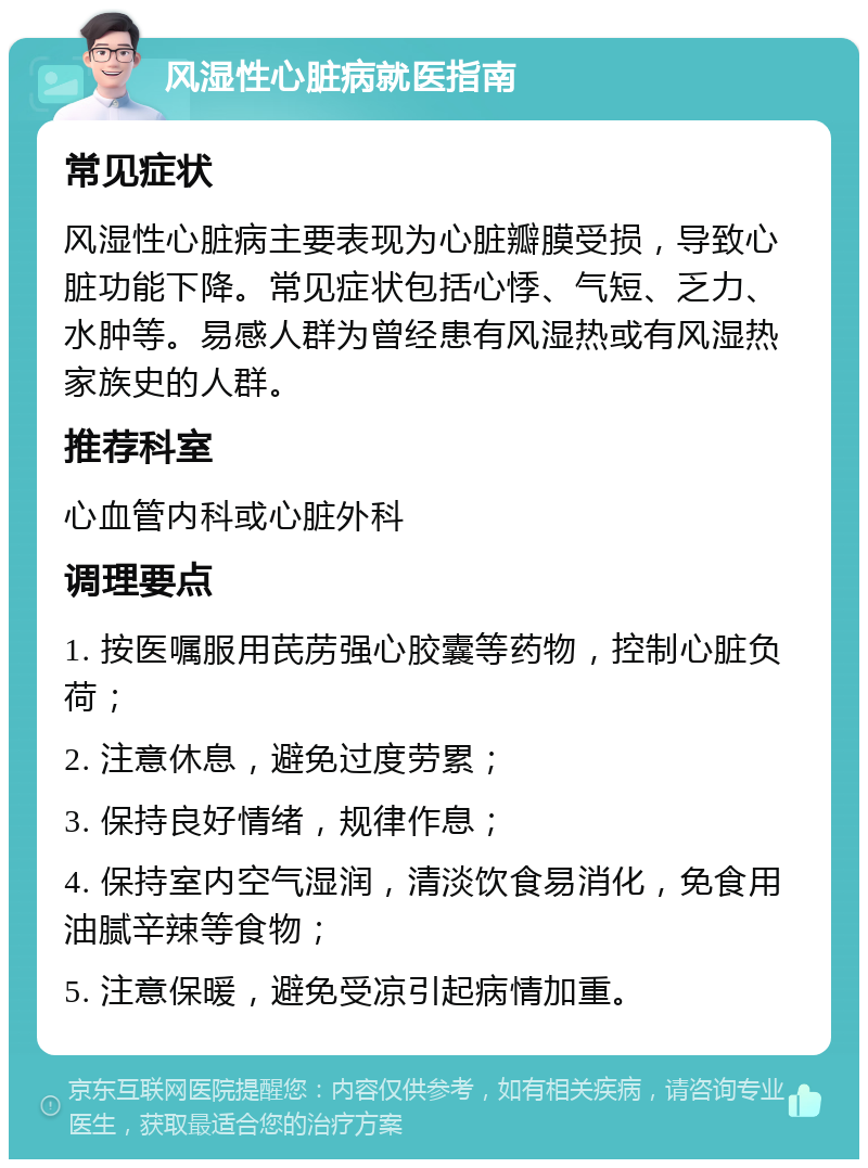 风湿性心脏病就医指南 常见症状 风湿性心脏病主要表现为心脏瓣膜受损，导致心脏功能下降。常见症状包括心悸、气短、乏力、水肿等。易感人群为曾经患有风湿热或有风湿热家族史的人群。 推荐科室 心血管内科或心脏外科 调理要点 1. 按医嘱服用芪苈强心胶囊等药物，控制心脏负荷； 2. 注意休息，避免过度劳累； 3. 保持良好情绪，规律作息； 4. 保持室内空气湿润，清淡饮食易消化，免食用油腻辛辣等食物； 5. 注意保暖，避免受凉引起病情加重。