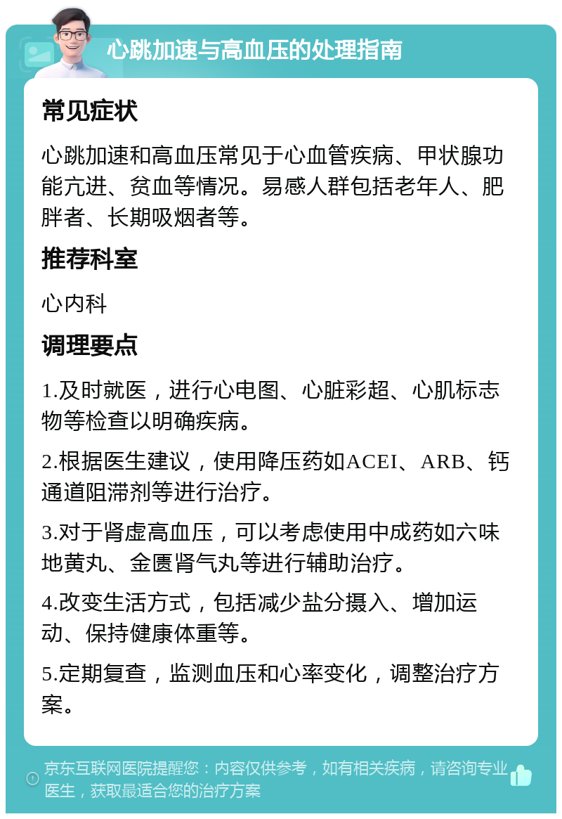 心跳加速与高血压的处理指南 常见症状 心跳加速和高血压常见于心血管疾病、甲状腺功能亢进、贫血等情况。易感人群包括老年人、肥胖者、长期吸烟者等。 推荐科室 心内科 调理要点 1.及时就医，进行心电图、心脏彩超、心肌标志物等检查以明确疾病。 2.根据医生建议，使用降压药如ACEI、ARB、钙通道阻滞剂等进行治疗。 3.对于肾虚高血压，可以考虑使用中成药如六味地黄丸、金匮肾气丸等进行辅助治疗。 4.改变生活方式，包括减少盐分摄入、增加运动、保持健康体重等。 5.定期复查，监测血压和心率变化，调整治疗方案。