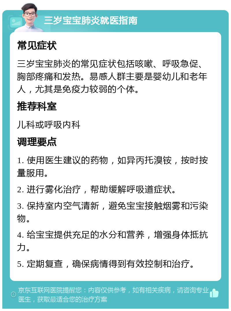 三岁宝宝肺炎就医指南 常见症状 三岁宝宝肺炎的常见症状包括咳嗽、呼吸急促、胸部疼痛和发热。易感人群主要是婴幼儿和老年人，尤其是免疫力较弱的个体。 推荐科室 儿科或呼吸内科 调理要点 1. 使用医生建议的药物，如异丙托溴铵，按时按量服用。 2. 进行雾化治疗，帮助缓解呼吸道症状。 3. 保持室内空气清新，避免宝宝接触烟雾和污染物。 4. 给宝宝提供充足的水分和营养，增强身体抵抗力。 5. 定期复查，确保病情得到有效控制和治疗。