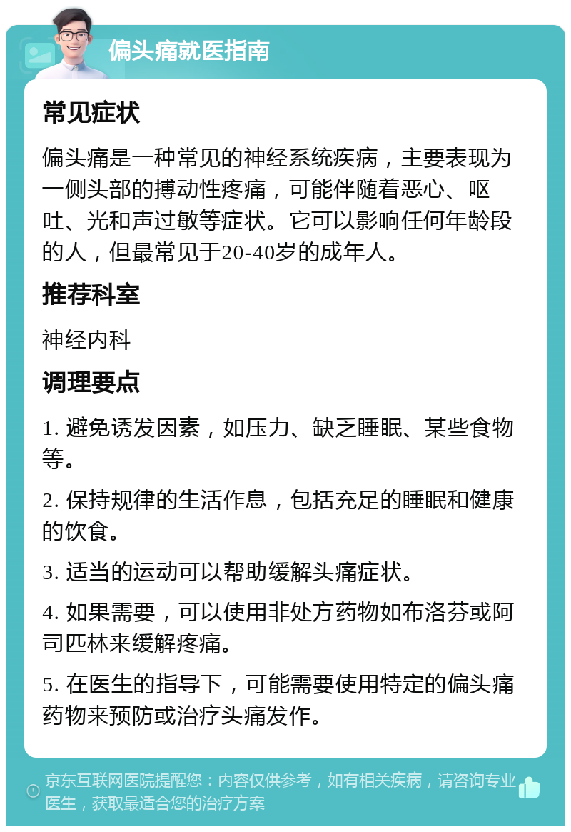 偏头痛就医指南 常见症状 偏头痛是一种常见的神经系统疾病，主要表现为一侧头部的搏动性疼痛，可能伴随着恶心、呕吐、光和声过敏等症状。它可以影响任何年龄段的人，但最常见于20-40岁的成年人。 推荐科室 神经内科 调理要点 1. 避免诱发因素，如压力、缺乏睡眠、某些食物等。 2. 保持规律的生活作息，包括充足的睡眠和健康的饮食。 3. 适当的运动可以帮助缓解头痛症状。 4. 如果需要，可以使用非处方药物如布洛芬或阿司匹林来缓解疼痛。 5. 在医生的指导下，可能需要使用特定的偏头痛药物来预防或治疗头痛发作。