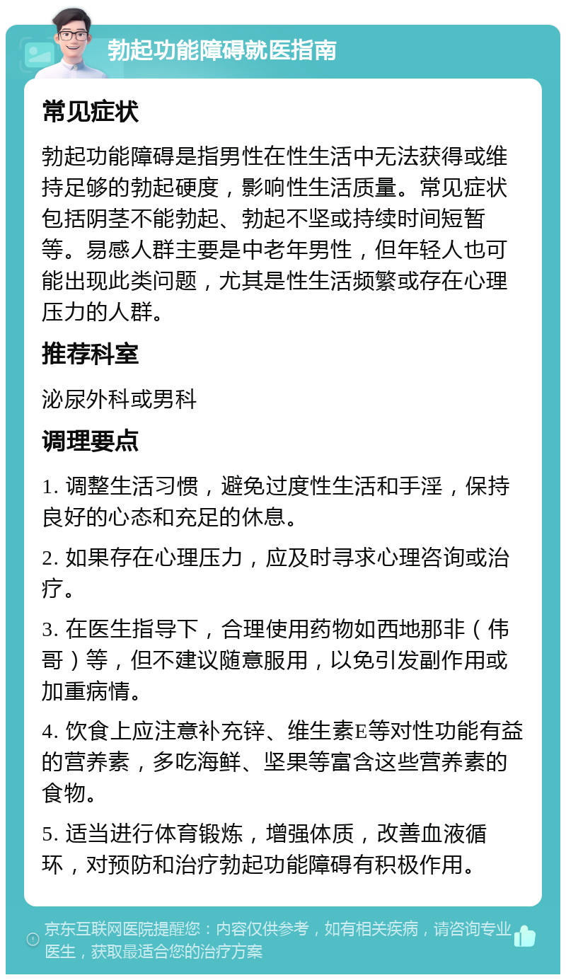 勃起功能障碍就医指南 常见症状 勃起功能障碍是指男性在性生活中无法获得或维持足够的勃起硬度，影响性生活质量。常见症状包括阴茎不能勃起、勃起不坚或持续时间短暂等。易感人群主要是中老年男性，但年轻人也可能出现此类问题，尤其是性生活频繁或存在心理压力的人群。 推荐科室 泌尿外科或男科 调理要点 1. 调整生活习惯，避免过度性生活和手淫，保持良好的心态和充足的休息。 2. 如果存在心理压力，应及时寻求心理咨询或治疗。 3. 在医生指导下，合理使用药物如西地那非（伟哥）等，但不建议随意服用，以免引发副作用或加重病情。 4. 饮食上应注意补充锌、维生素E等对性功能有益的营养素，多吃海鲜、坚果等富含这些营养素的食物。 5. 适当进行体育锻炼，增强体质，改善血液循环，对预防和治疗勃起功能障碍有积极作用。