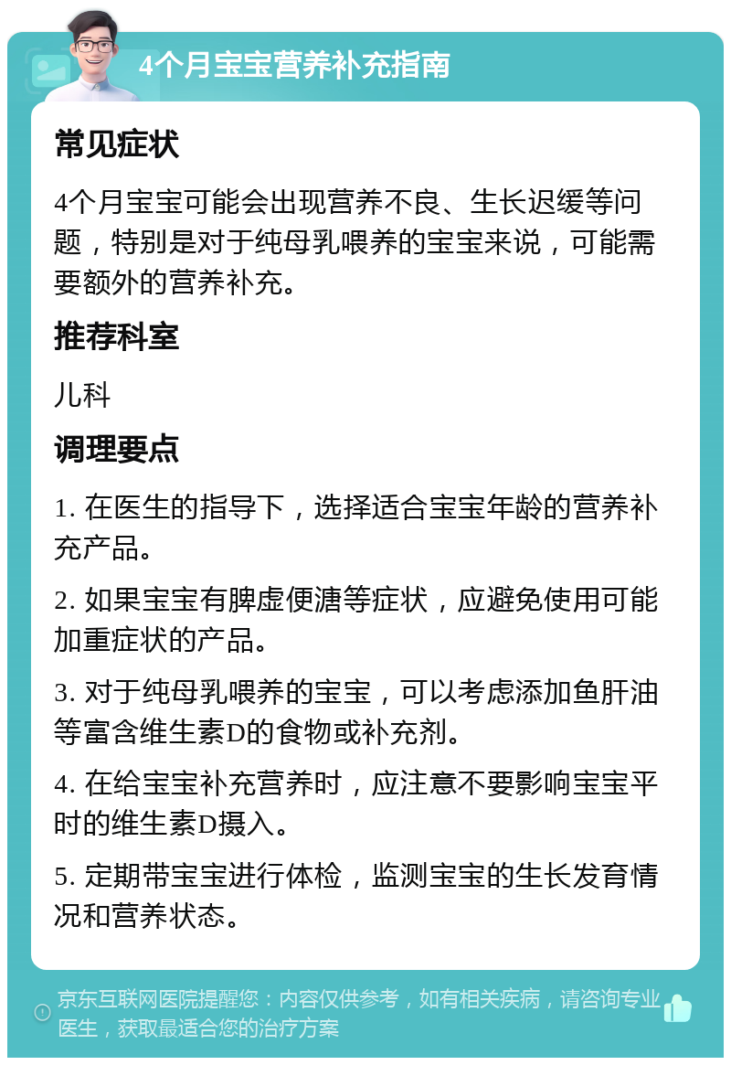 4个月宝宝营养补充指南 常见症状 4个月宝宝可能会出现营养不良、生长迟缓等问题，特别是对于纯母乳喂养的宝宝来说，可能需要额外的营养补充。 推荐科室 儿科 调理要点 1. 在医生的指导下，选择适合宝宝年龄的营养补充产品。 2. 如果宝宝有脾虚便溏等症状，应避免使用可能加重症状的产品。 3. 对于纯母乳喂养的宝宝，可以考虑添加鱼肝油等富含维生素D的食物或补充剂。 4. 在给宝宝补充营养时，应注意不要影响宝宝平时的维生素D摄入。 5. 定期带宝宝进行体检，监测宝宝的生长发育情况和营养状态。