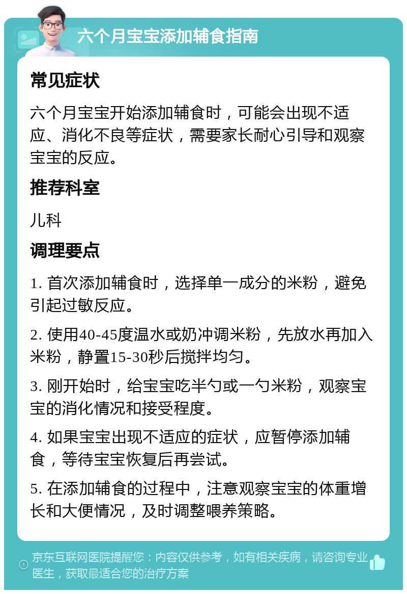 六个月宝宝添加辅食指南 常见症状 六个月宝宝开始添加辅食时，可能会出现不适应、消化不良等症状，需要家长耐心引导和观察宝宝的反应。 推荐科室 儿科 调理要点 1. 首次添加辅食时，选择单一成分的米粉，避免引起过敏反应。 2. 使用40-45度温水或奶冲调米粉，先放水再加入米粉，静置15-30秒后搅拌均匀。 3. 刚开始时，给宝宝吃半勺或一勺米粉，观察宝宝的消化情况和接受程度。 4. 如果宝宝出现不适应的症状，应暂停添加辅食，等待宝宝恢复后再尝试。 5. 在添加辅食的过程中，注意观察宝宝的体重增长和大便情况，及时调整喂养策略。