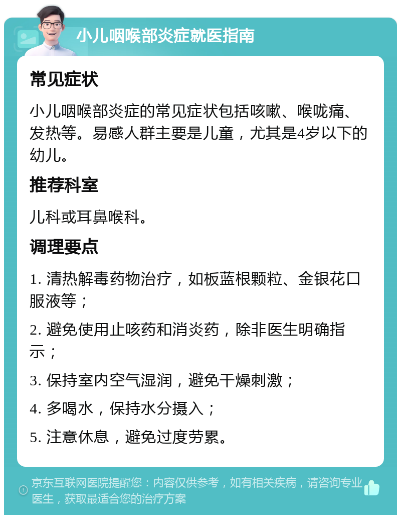 小儿咽喉部炎症就医指南 常见症状 小儿咽喉部炎症的常见症状包括咳嗽、喉咙痛、发热等。易感人群主要是儿童，尤其是4岁以下的幼儿。 推荐科室 儿科或耳鼻喉科。 调理要点 1. 清热解毒药物治疗，如板蓝根颗粒、金银花口服液等； 2. 避免使用止咳药和消炎药，除非医生明确指示； 3. 保持室内空气湿润，避免干燥刺激； 4. 多喝水，保持水分摄入； 5. 注意休息，避免过度劳累。