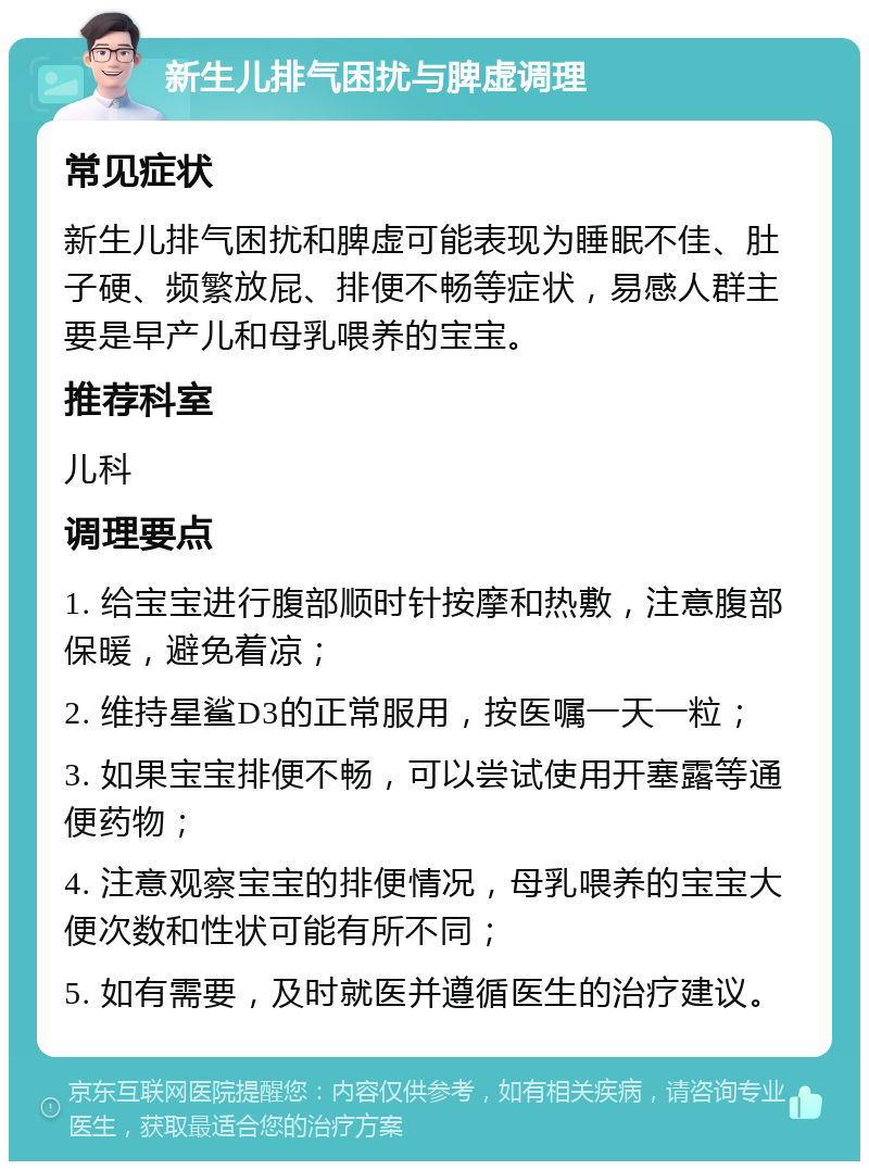 新生儿排气困扰与脾虚调理 常见症状 新生儿排气困扰和脾虚可能表现为睡眠不佳、肚子硬、频繁放屁、排便不畅等症状，易感人群主要是早产儿和母乳喂养的宝宝。 推荐科室 儿科 调理要点 1. 给宝宝进行腹部顺时针按摩和热敷，注意腹部保暖，避免着凉； 2. 维持星鲨D3的正常服用，按医嘱一天一粒； 3. 如果宝宝排便不畅，可以尝试使用开塞露等通便药物； 4. 注意观察宝宝的排便情况，母乳喂养的宝宝大便次数和性状可能有所不同； 5. 如有需要，及时就医并遵循医生的治疗建议。