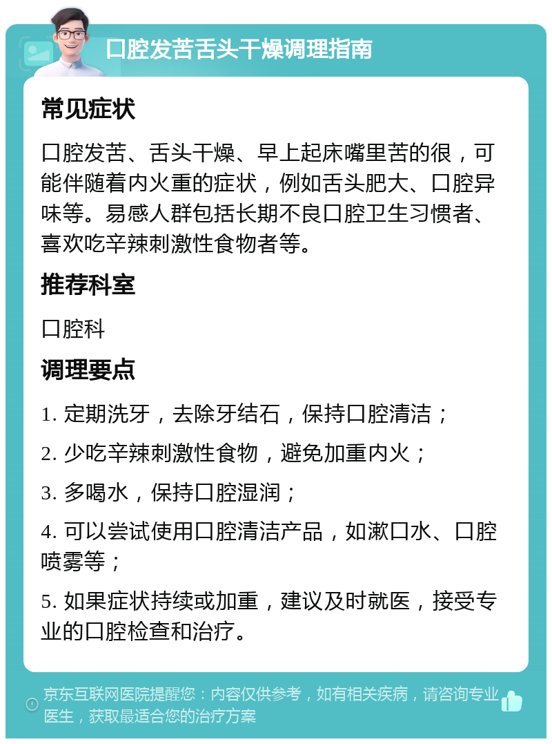 口腔发苦舌头干燥调理指南 常见症状 口腔发苦、舌头干燥、早上起床嘴里苦的很，可能伴随着内火重的症状，例如舌头肥大、口腔异味等。易感人群包括长期不良口腔卫生习惯者、喜欢吃辛辣刺激性食物者等。 推荐科室 口腔科 调理要点 1. 定期洗牙，去除牙结石，保持口腔清洁； 2. 少吃辛辣刺激性食物，避免加重内火； 3. 多喝水，保持口腔湿润； 4. 可以尝试使用口腔清洁产品，如漱口水、口腔喷雾等； 5. 如果症状持续或加重，建议及时就医，接受专业的口腔检查和治疗。