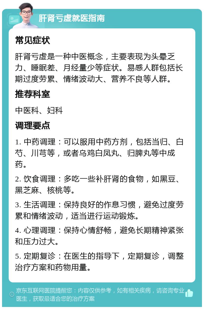 肝肾亏虚就医指南 常见症状 肝肾亏虚是一种中医概念，主要表现为头晕乏力、睡眠差、月经量少等症状。易感人群包括长期过度劳累、情绪波动大、营养不良等人群。 推荐科室 中医科、妇科 调理要点 1. 中药调理：可以服用中药方剂，包括当归、白芍、川芎等，或者乌鸡白凤丸、归脾丸等中成药。 2. 饮食调理：多吃一些补肝肾的食物，如黑豆、黑芝麻、核桃等。 3. 生活调理：保持良好的作息习惯，避免过度劳累和情绪波动，适当进行运动锻炼。 4. 心理调理：保持心情舒畅，避免长期精神紧张和压力过大。 5. 定期复诊：在医生的指导下，定期复诊，调整治疗方案和药物用量。