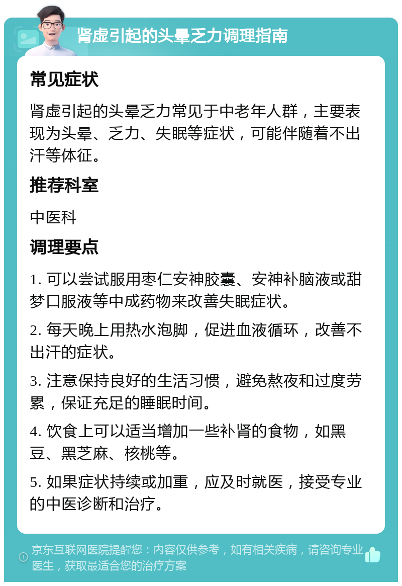 肾虚引起的头晕乏力调理指南 常见症状 肾虚引起的头晕乏力常见于中老年人群，主要表现为头晕、乏力、失眠等症状，可能伴随着不出汗等体征。 推荐科室 中医科 调理要点 1. 可以尝试服用枣仁安神胶囊、安神补脑液或甜梦口服液等中成药物来改善失眠症状。 2. 每天晚上用热水泡脚，促进血液循环，改善不出汗的症状。 3. 注意保持良好的生活习惯，避免熬夜和过度劳累，保证充足的睡眠时间。 4. 饮食上可以适当增加一些补肾的食物，如黑豆、黑芝麻、核桃等。 5. 如果症状持续或加重，应及时就医，接受专业的中医诊断和治疗。