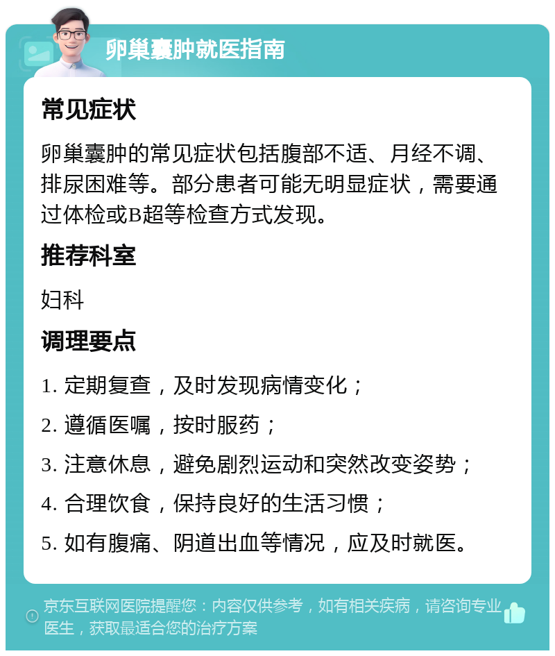 卵巢囊肿就医指南 常见症状 卵巢囊肿的常见症状包括腹部不适、月经不调、排尿困难等。部分患者可能无明显症状，需要通过体检或B超等检查方式发现。 推荐科室 妇科 调理要点 1. 定期复查，及时发现病情变化； 2. 遵循医嘱，按时服药； 3. 注意休息，避免剧烈运动和突然改变姿势； 4. 合理饮食，保持良好的生活习惯； 5. 如有腹痛、阴道出血等情况，应及时就医。