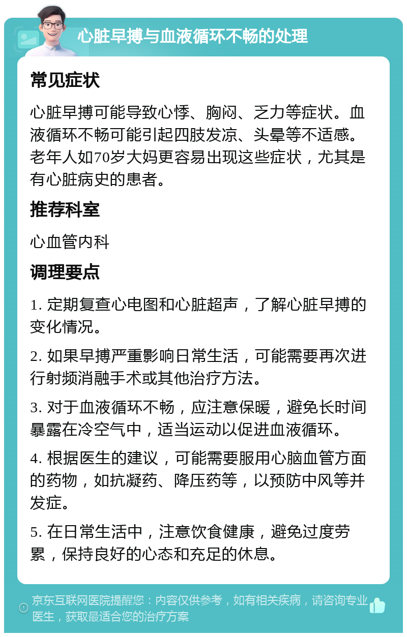 心脏早搏与血液循环不畅的处理 常见症状 心脏早搏可能导致心悸、胸闷、乏力等症状。血液循环不畅可能引起四肢发凉、头晕等不适感。老年人如70岁大妈更容易出现这些症状，尤其是有心脏病史的患者。 推荐科室 心血管内科 调理要点 1. 定期复查心电图和心脏超声，了解心脏早搏的变化情况。 2. 如果早搏严重影响日常生活，可能需要再次进行射频消融手术或其他治疗方法。 3. 对于血液循环不畅，应注意保暖，避免长时间暴露在冷空气中，适当运动以促进血液循环。 4. 根据医生的建议，可能需要服用心脑血管方面的药物，如抗凝药、降压药等，以预防中风等并发症。 5. 在日常生活中，注意饮食健康，避免过度劳累，保持良好的心态和充足的休息。