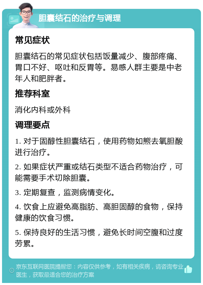 胆囊结石的治疗与调理 常见症状 胆囊结石的常见症状包括饭量减少、腹部疼痛、胃口不好、呕吐和反胃等。易感人群主要是中老年人和肥胖者。 推荐科室 消化内科或外科 调理要点 1. 对于固醇性胆囊结石，使用药物如熊去氧胆酸进行治疗。 2. 如果症状严重或结石类型不适合药物治疗，可能需要手术切除胆囊。 3. 定期复查，监测病情变化。 4. 饮食上应避免高脂肪、高胆固醇的食物，保持健康的饮食习惯。 5. 保持良好的生活习惯，避免长时间空腹和过度劳累。