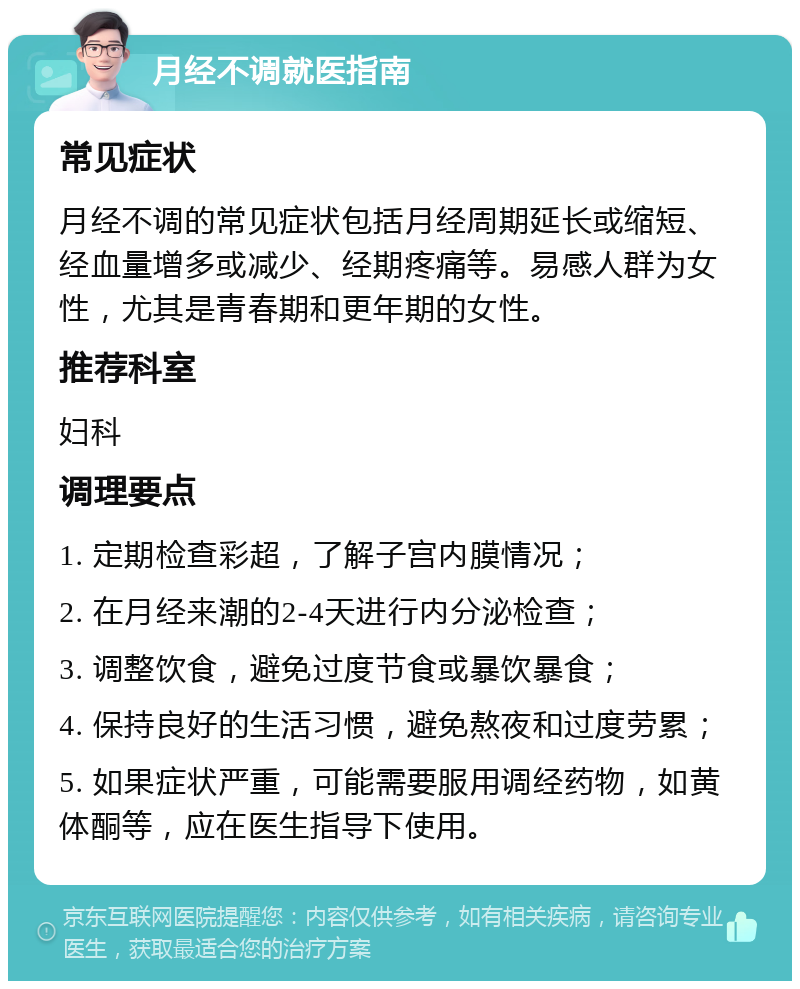 月经不调就医指南 常见症状 月经不调的常见症状包括月经周期延长或缩短、经血量增多或减少、经期疼痛等。易感人群为女性，尤其是青春期和更年期的女性。 推荐科室 妇科 调理要点 1. 定期检查彩超，了解子宫内膜情况； 2. 在月经来潮的2-4天进行内分泌检查； 3. 调整饮食，避免过度节食或暴饮暴食； 4. 保持良好的生活习惯，避免熬夜和过度劳累； 5. 如果症状严重，可能需要服用调经药物，如黄体酮等，应在医生指导下使用。