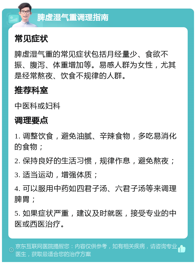 脾虚湿气重调理指南 常见症状 脾虚湿气重的常见症状包括月经量少、食欲不振、腹泻、体重增加等。易感人群为女性，尤其是经常熬夜、饮食不规律的人群。 推荐科室 中医科或妇科 调理要点 1. 调整饮食，避免油腻、辛辣食物，多吃易消化的食物； 2. 保持良好的生活习惯，规律作息，避免熬夜； 3. 适当运动，增强体质； 4. 可以服用中药如四君子汤、六君子汤等来调理脾胃； 5. 如果症状严重，建议及时就医，接受专业的中医或西医治疗。