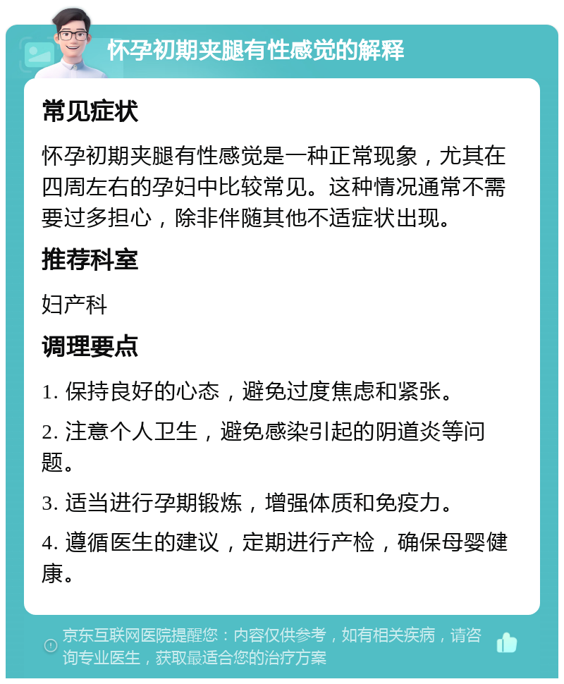 怀孕初期夹腿有性感觉的解释 常见症状 怀孕初期夹腿有性感觉是一种正常现象，尤其在四周左右的孕妇中比较常见。这种情况通常不需要过多担心，除非伴随其他不适症状出现。 推荐科室 妇产科 调理要点 1. 保持良好的心态，避免过度焦虑和紧张。 2. 注意个人卫生，避免感染引起的阴道炎等问题。 3. 适当进行孕期锻炼，增强体质和免疫力。 4. 遵循医生的建议，定期进行产检，确保母婴健康。