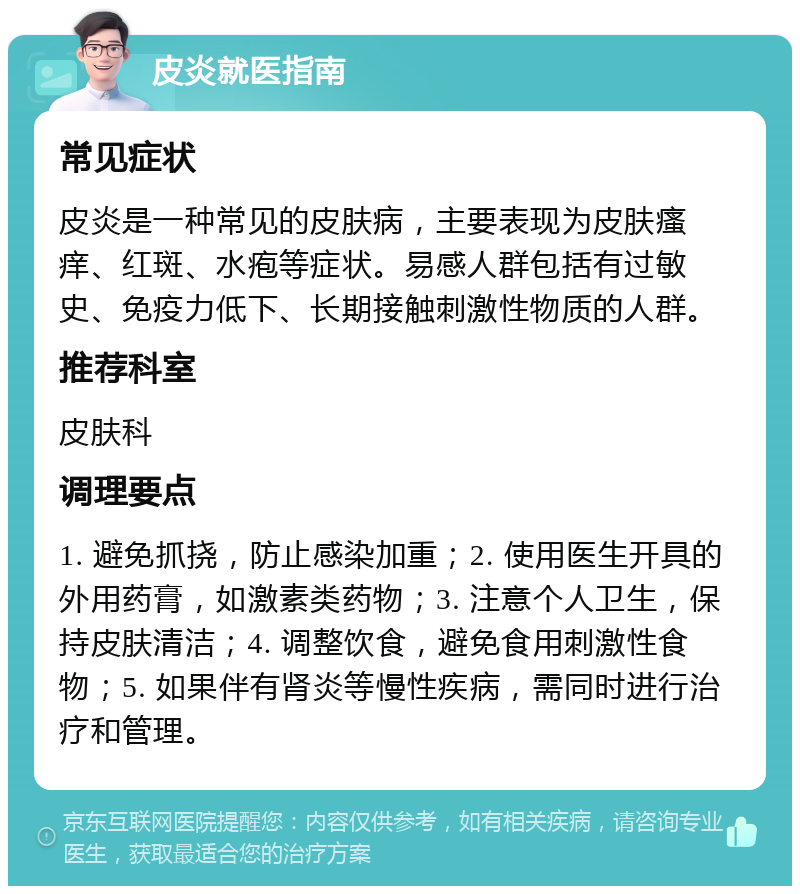 皮炎就医指南 常见症状 皮炎是一种常见的皮肤病，主要表现为皮肤瘙痒、红斑、水疱等症状。易感人群包括有过敏史、免疫力低下、长期接触刺激性物质的人群。 推荐科室 皮肤科 调理要点 1. 避免抓挠，防止感染加重；2. 使用医生开具的外用药膏，如激素类药物；3. 注意个人卫生，保持皮肤清洁；4. 调整饮食，避免食用刺激性食物；5. 如果伴有肾炎等慢性疾病，需同时进行治疗和管理。