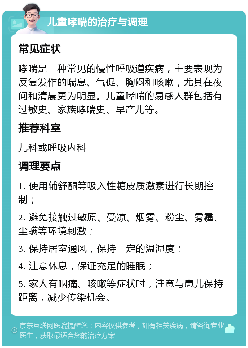 儿童哮喘的治疗与调理 常见症状 哮喘是一种常见的慢性呼吸道疾病，主要表现为反复发作的喘息、气促、胸闷和咳嗽，尤其在夜间和清晨更为明显。儿童哮喘的易感人群包括有过敏史、家族哮喘史、早产儿等。 推荐科室 儿科或呼吸内科 调理要点 1. 使用辅舒酮等吸入性糖皮质激素进行长期控制； 2. 避免接触过敏原、受凉、烟雾、粉尘、雾霾、尘螨等环境刺激； 3. 保持居室通风，保持一定的温湿度； 4. 注意休息，保证充足的睡眠； 5. 家人有咽痛、咳嗽等症状时，注意与患儿保持距离，减少传染机会。