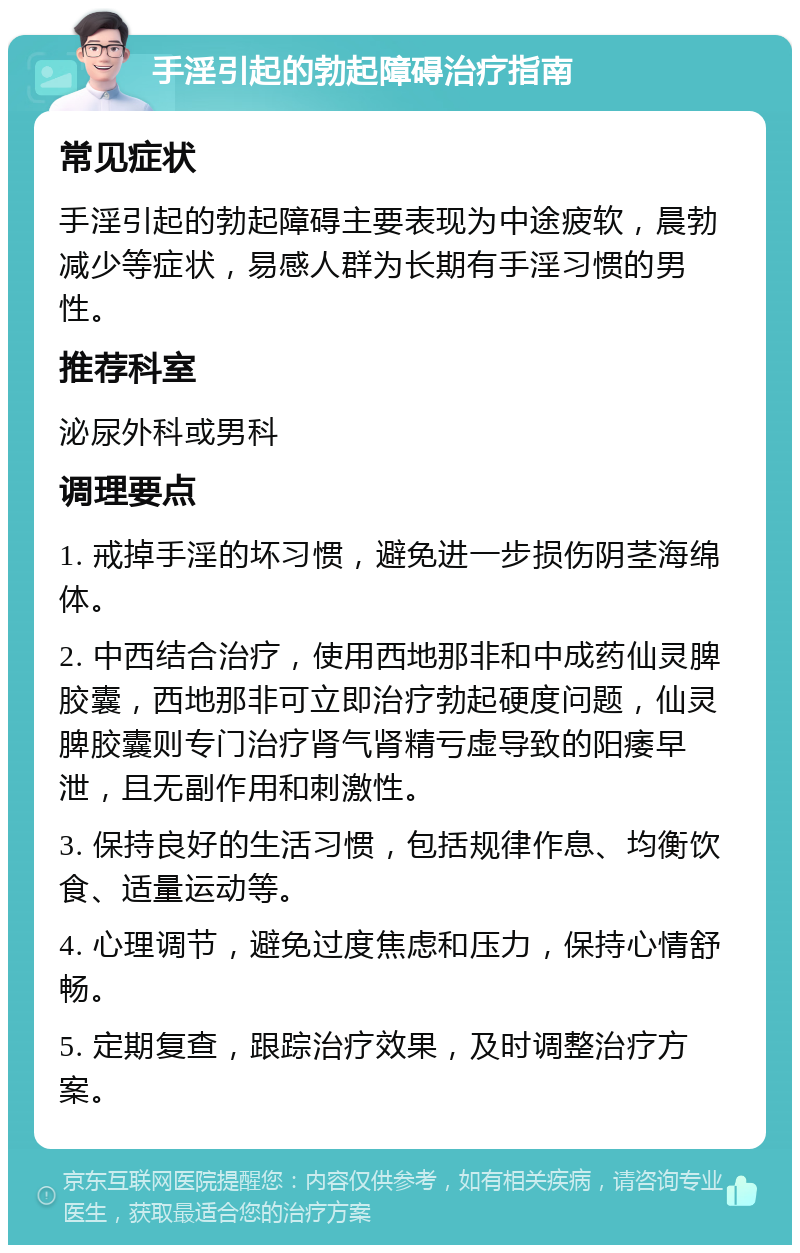 手淫引起的勃起障碍治疗指南 常见症状 手淫引起的勃起障碍主要表现为中途疲软，晨勃减少等症状，易感人群为长期有手淫习惯的男性。 推荐科室 泌尿外科或男科 调理要点 1. 戒掉手淫的坏习惯，避免进一步损伤阴茎海绵体。 2. 中西结合治疗，使用西地那非和中成药仙灵脾胶囊，西地那非可立即治疗勃起硬度问题，仙灵脾胶囊则专门治疗肾气肾精亏虚导致的阳痿早泄，且无副作用和刺激性。 3. 保持良好的生活习惯，包括规律作息、均衡饮食、适量运动等。 4. 心理调节，避免过度焦虑和压力，保持心情舒畅。 5. 定期复查，跟踪治疗效果，及时调整治疗方案。