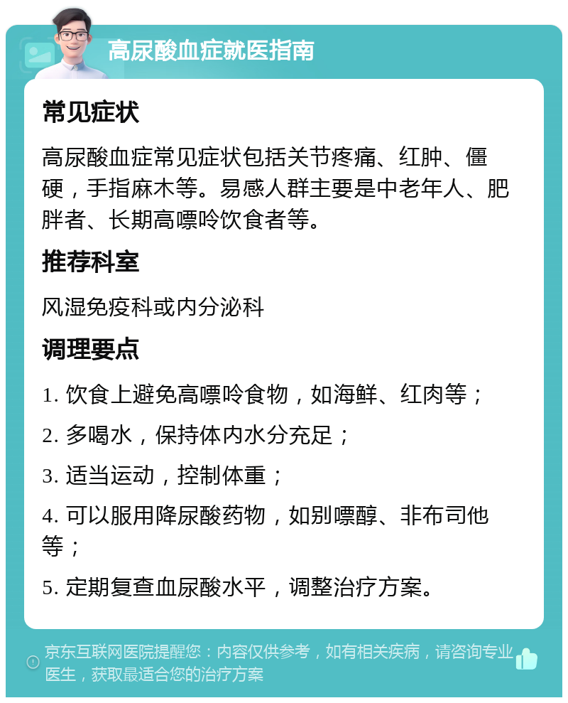 高尿酸血症就医指南 常见症状 高尿酸血症常见症状包括关节疼痛、红肿、僵硬，手指麻木等。易感人群主要是中老年人、肥胖者、长期高嘌呤饮食者等。 推荐科室 风湿免疫科或内分泌科 调理要点 1. 饮食上避免高嘌呤食物，如海鲜、红肉等； 2. 多喝水，保持体内水分充足； 3. 适当运动，控制体重； 4. 可以服用降尿酸药物，如别嘌醇、非布司他等； 5. 定期复查血尿酸水平，调整治疗方案。