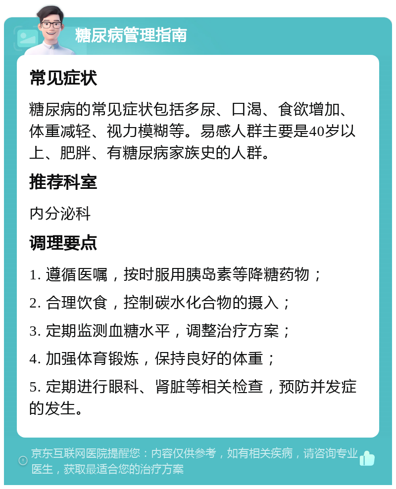 糖尿病管理指南 常见症状 糖尿病的常见症状包括多尿、口渴、食欲增加、体重减轻、视力模糊等。易感人群主要是40岁以上、肥胖、有糖尿病家族史的人群。 推荐科室 内分泌科 调理要点 1. 遵循医嘱，按时服用胰岛素等降糖药物； 2. 合理饮食，控制碳水化合物的摄入； 3. 定期监测血糖水平，调整治疗方案； 4. 加强体育锻炼，保持良好的体重； 5. 定期进行眼科、肾脏等相关检查，预防并发症的发生。