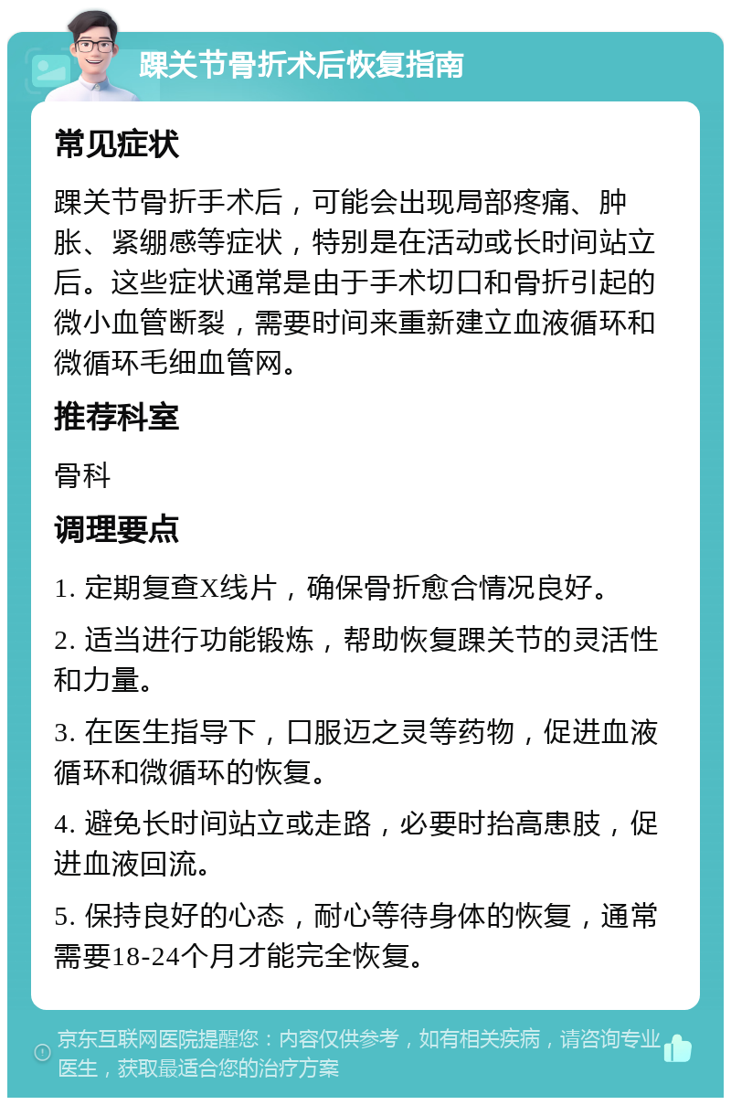 踝关节骨折术后恢复指南 常见症状 踝关节骨折手术后，可能会出现局部疼痛、肿胀、紧绷感等症状，特别是在活动或长时间站立后。这些症状通常是由于手术切口和骨折引起的微小血管断裂，需要时间来重新建立血液循环和微循环毛细血管网。 推荐科室 骨科 调理要点 1. 定期复查X线片，确保骨折愈合情况良好。 2. 适当进行功能锻炼，帮助恢复踝关节的灵活性和力量。 3. 在医生指导下，口服迈之灵等药物，促进血液循环和微循环的恢复。 4. 避免长时间站立或走路，必要时抬高患肢，促进血液回流。 5. 保持良好的心态，耐心等待身体的恢复，通常需要18-24个月才能完全恢复。