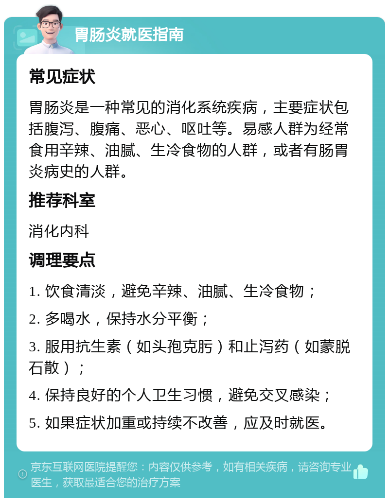 胃肠炎就医指南 常见症状 胃肠炎是一种常见的消化系统疾病，主要症状包括腹泻、腹痛、恶心、呕吐等。易感人群为经常食用辛辣、油腻、生冷食物的人群，或者有肠胃炎病史的人群。 推荐科室 消化内科 调理要点 1. 饮食清淡，避免辛辣、油腻、生冷食物； 2. 多喝水，保持水分平衡； 3. 服用抗生素（如头孢克肟）和止泻药（如蒙脱石散）； 4. 保持良好的个人卫生习惯，避免交叉感染； 5. 如果症状加重或持续不改善，应及时就医。