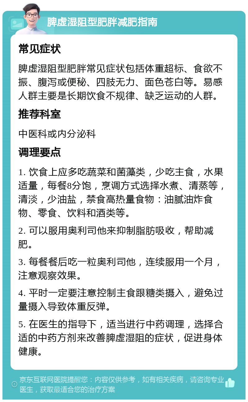 脾虚湿阻型肥胖减肥指南 常见症状 脾虚湿阻型肥胖常见症状包括体重超标、食欲不振、腹泻或便秘、四肢无力、面色苍白等。易感人群主要是长期饮食不规律、缺乏运动的人群。 推荐科室 中医科或内分泌科 调理要点 1. 饮食上应多吃蔬菜和菌藻类，少吃主食，水果适量，每餐8分饱，烹调方式选择水煮、清蒸等，清淡，少油盐，禁食高热量食物：油腻油炸食物、零食、饮料和酒类等。 2. 可以服用奥利司他来抑制脂肪吸收，帮助减肥。 3. 每餐餐后吃一粒奥利司他，连续服用一个月，注意观察效果。 4. 平时一定要注意控制主食跟糖类摄入，避免过量摄入导致体重反弹。 5. 在医生的指导下，适当进行中药调理，选择合适的中药方剂来改善脾虚湿阻的症状，促进身体健康。