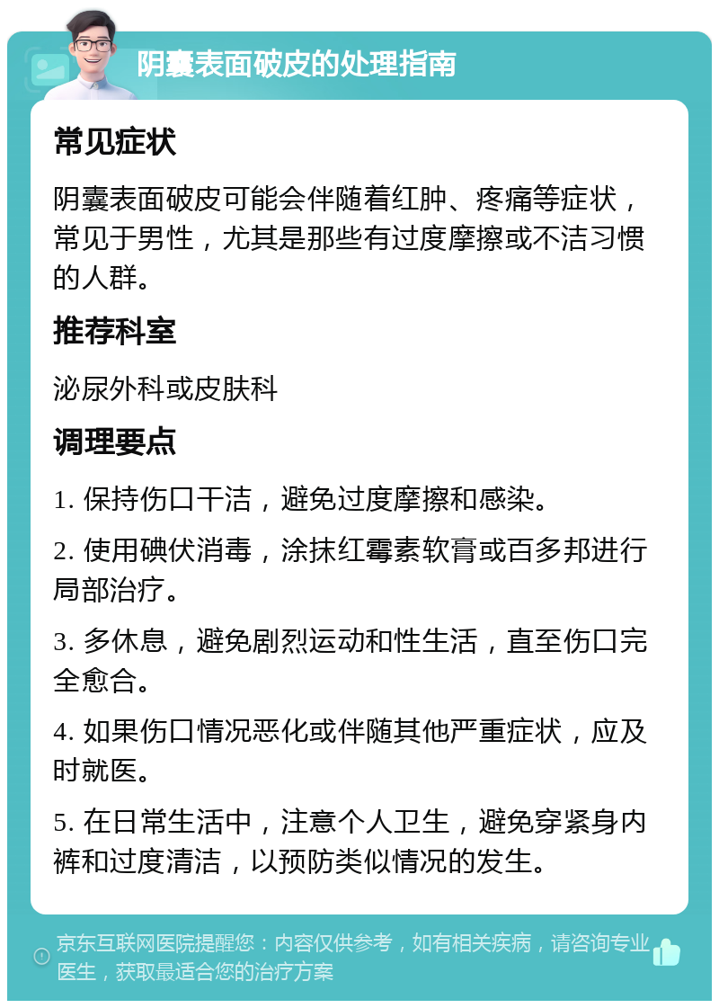 阴囊表面破皮的处理指南 常见症状 阴囊表面破皮可能会伴随着红肿、疼痛等症状，常见于男性，尤其是那些有过度摩擦或不洁习惯的人群。 推荐科室 泌尿外科或皮肤科 调理要点 1. 保持伤口干洁，避免过度摩擦和感染。 2. 使用碘伏消毒，涂抹红霉素软膏或百多邦进行局部治疗。 3. 多休息，避免剧烈运动和性生活，直至伤口完全愈合。 4. 如果伤口情况恶化或伴随其他严重症状，应及时就医。 5. 在日常生活中，注意个人卫生，避免穿紧身内裤和过度清洁，以预防类似情况的发生。