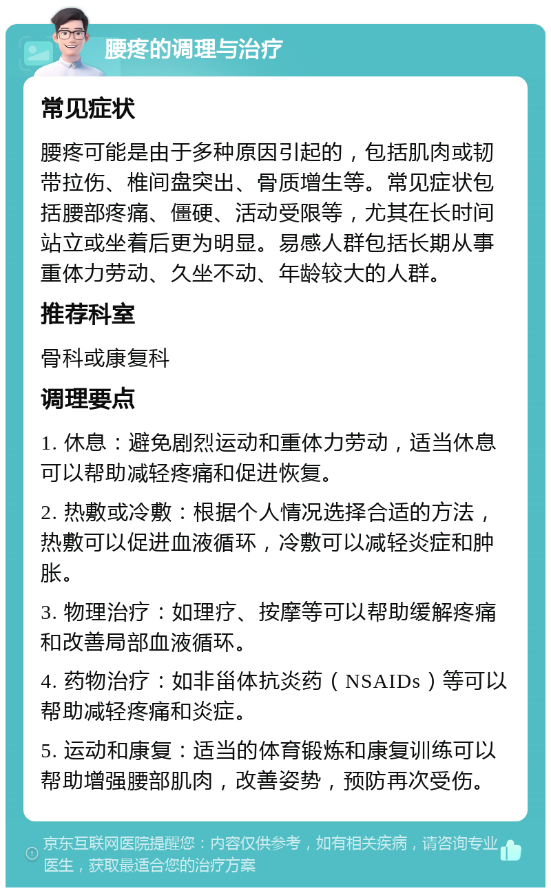 腰疼的调理与治疗 常见症状 腰疼可能是由于多种原因引起的，包括肌肉或韧带拉伤、椎间盘突出、骨质增生等。常见症状包括腰部疼痛、僵硬、活动受限等，尤其在长时间站立或坐着后更为明显。易感人群包括长期从事重体力劳动、久坐不动、年龄较大的人群。 推荐科室 骨科或康复科 调理要点 1. 休息：避免剧烈运动和重体力劳动，适当休息可以帮助减轻疼痛和促进恢复。 2. 热敷或冷敷：根据个人情况选择合适的方法，热敷可以促进血液循环，冷敷可以减轻炎症和肿胀。 3. 物理治疗：如理疗、按摩等可以帮助缓解疼痛和改善局部血液循环。 4. 药物治疗：如非甾体抗炎药（NSAIDs）等可以帮助减轻疼痛和炎症。 5. 运动和康复：适当的体育锻炼和康复训练可以帮助增强腰部肌肉，改善姿势，预防再次受伤。