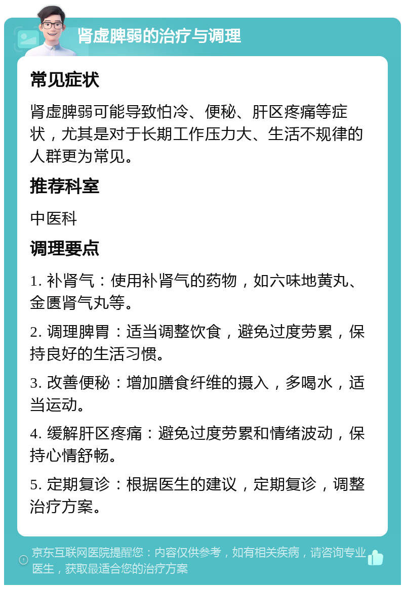 肾虚脾弱的治疗与调理 常见症状 肾虚脾弱可能导致怕冷、便秘、肝区疼痛等症状，尤其是对于长期工作压力大、生活不规律的人群更为常见。 推荐科室 中医科 调理要点 1. 补肾气：使用补肾气的药物，如六味地黄丸、金匮肾气丸等。 2. 调理脾胃：适当调整饮食，避免过度劳累，保持良好的生活习惯。 3. 改善便秘：增加膳食纤维的摄入，多喝水，适当运动。 4. 缓解肝区疼痛：避免过度劳累和情绪波动，保持心情舒畅。 5. 定期复诊：根据医生的建议，定期复诊，调整治疗方案。