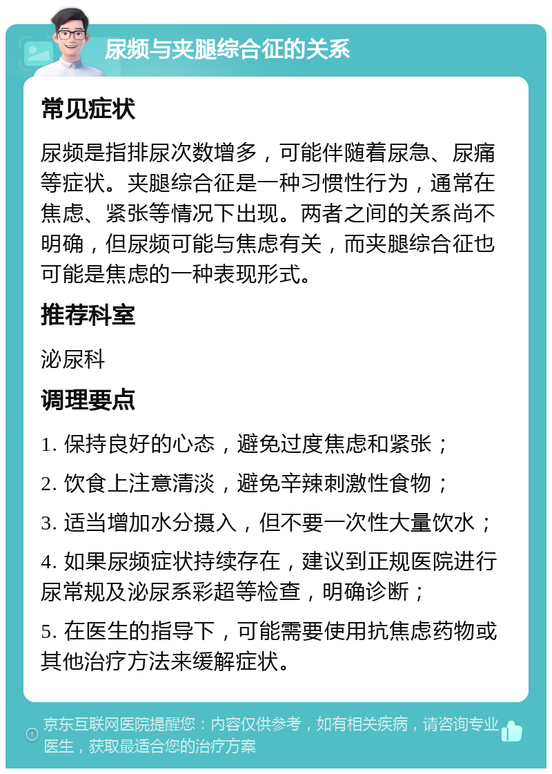 尿频与夹腿综合征的关系 常见症状 尿频是指排尿次数增多，可能伴随着尿急、尿痛等症状。夹腿综合征是一种习惯性行为，通常在焦虑、紧张等情况下出现。两者之间的关系尚不明确，但尿频可能与焦虑有关，而夹腿综合征也可能是焦虑的一种表现形式。 推荐科室 泌尿科 调理要点 1. 保持良好的心态，避免过度焦虑和紧张； 2. 饮食上注意清淡，避免辛辣刺激性食物； 3. 适当增加水分摄入，但不要一次性大量饮水； 4. 如果尿频症状持续存在，建议到正规医院进行尿常规及泌尿系彩超等检查，明确诊断； 5. 在医生的指导下，可能需要使用抗焦虑药物或其他治疗方法来缓解症状。