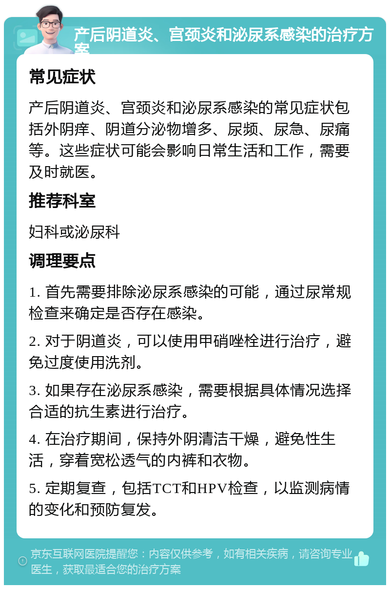 产后阴道炎、宫颈炎和泌尿系感染的治疗方案 常见症状 产后阴道炎、宫颈炎和泌尿系感染的常见症状包括外阴痒、阴道分泌物增多、尿频、尿急、尿痛等。这些症状可能会影响日常生活和工作，需要及时就医。 推荐科室 妇科或泌尿科 调理要点 1. 首先需要排除泌尿系感染的可能，通过尿常规检查来确定是否存在感染。 2. 对于阴道炎，可以使用甲硝唑栓进行治疗，避免过度使用洗剂。 3. 如果存在泌尿系感染，需要根据具体情况选择合适的抗生素进行治疗。 4. 在治疗期间，保持外阴清洁干燥，避免性生活，穿着宽松透气的内裤和衣物。 5. 定期复查，包括TCT和HPV检查，以监测病情的变化和预防复发。